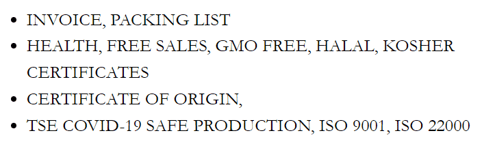INVOICE, PACKING LIST;
HEALTH, FREE SALES, GMO FREE, HALAL, KOSHER CERTIFICATES;
CERTIFICATE OF ORIGIN;
TSE COVID-19 SAFE PRODUCTION, ISO 9001, ISO 22000;